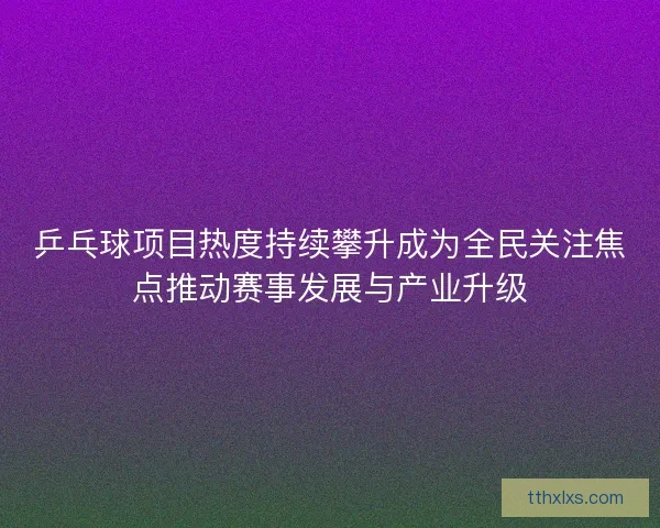 乒乓球项目热度持续攀升成为全民关注焦点推动赛事发展与产业升级