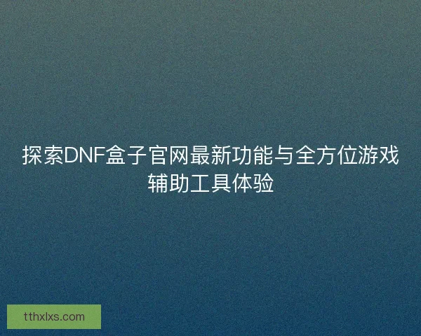 探索DNF盒子官网最新功能与全方位游戏辅助工具体验