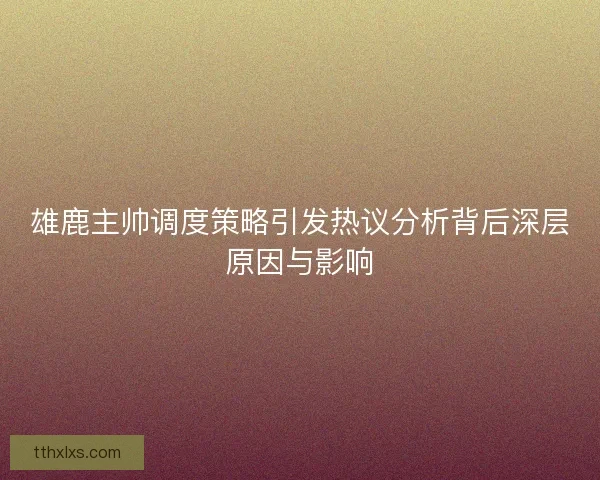 雄鹿主帅调度策略引发热议分析背后深层原因与影响