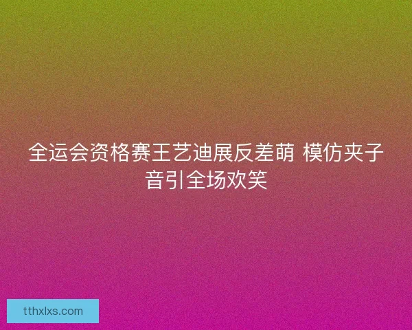 全运会资格赛王艺迪展反差萌 模仿夹子音引全场欢笑