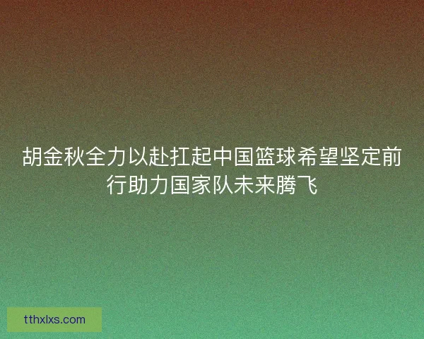 胡金秋全力以赴扛起中国篮球希望坚定前行助力国家队未来腾飞