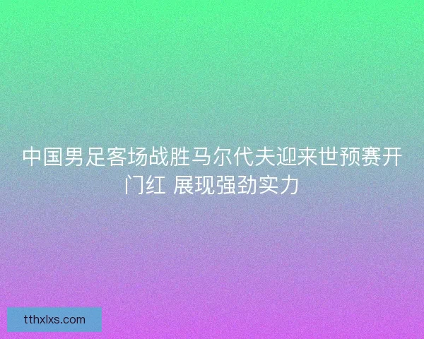中国男足客场战胜马尔代夫迎来世预赛开门红 展现强劲实力 中国男足客场战胜马尔代夫迎来世预赛开门红 展现强劲实力