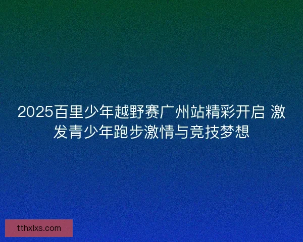 2025百里少年越野赛广州站精彩开启 激发青少年跑步激情与竞技梦想