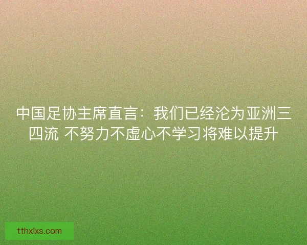 中国足协主席直言：我们已经沦为亚洲三四流 不努力不虚心不学习将难以提升