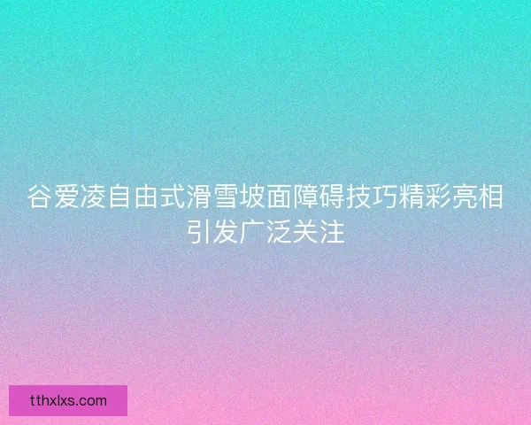 谷爱凌自由式滑雪坡面障碍技巧精彩亮相引发广泛关注