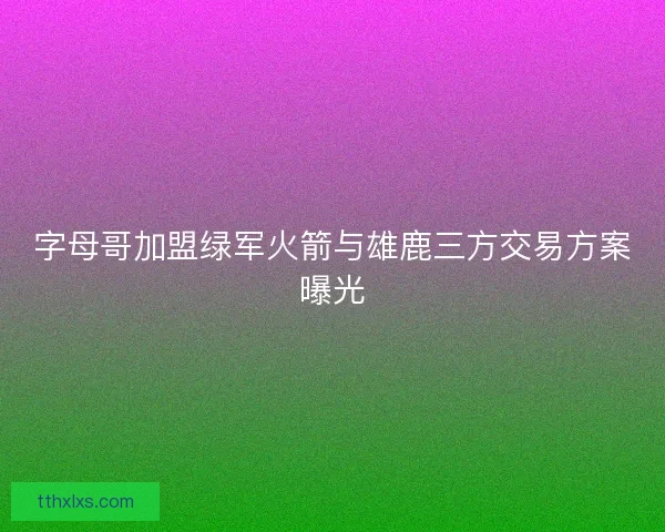 字母哥加盟绿军火箭与雄鹿三方交易方案曝光 字母哥加盟绿军火箭与雄鹿三方交易方案曝光