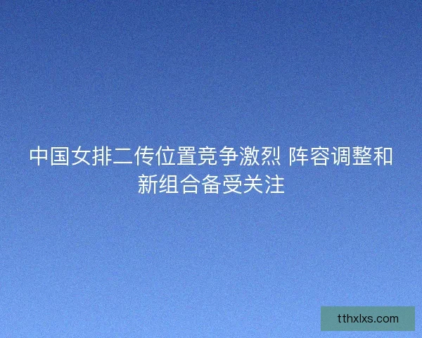 中国女排二传位置竞争激烈 阵容调整和新组合备受关注 中国女排二传位置竞争激烈 阵容调整和新组合备受关注