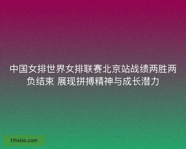 中国女排世界女排联赛北京站战绩两胜两负结束 展现拼搏精神与成长潜力