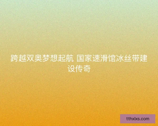 跨越双奥梦想起航 国家速滑馆冰丝带建设传奇