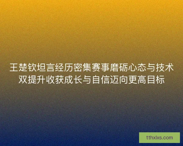 王楚钦坦言经历密集赛事磨砺心态与技术双提升收获成长与自信迈向更高目标 王楚钦坦言经历密集赛事磨砺心态与技术双提升收获成长与自信迈向更高目标